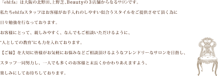 私たちehlfaスタッフは、日ごろからお客様によりお手入れのしやすい、似合うスタイルを提供させていただく為に、日々勉強を行っております。ehlfaは北野田と長吉の2店舗にある美容室です。親しみやすく、何でも相談に乗れるように、人として教育にも力を入れております。一人でも多くお客様とかかわれますこと楽しみにしております。ご縁を大切に、皆様がお気軽に、お悩みなど相談していただけますよう、フレンドリーなサロンを目指してまいります。スタッフ一同、末永くお客様とかかわりあえるよう努力してまいります。